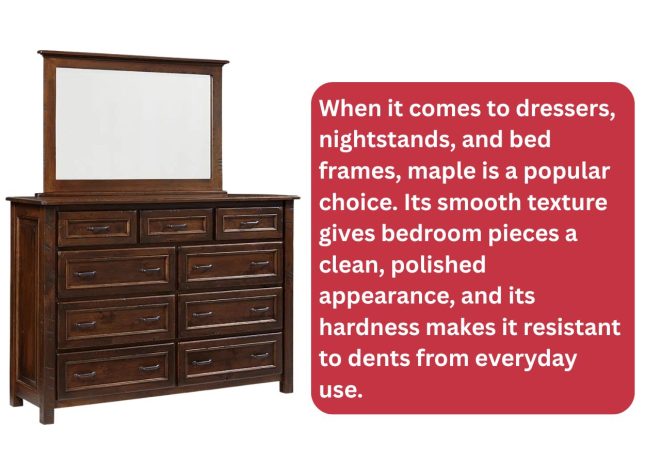 When it comes to dressers, nightstands, and bed frames, maple is a popular choice. Its smooth texture gives bedroom pieces a clean, polished appearance, and its hardness makes it resistant to dents from everyday use.