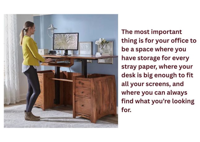 Home office featuring Amish-made solid wood furniture with a standing desk and storage cabinets. Caption: The most important thing is for your office to be a space where you have storage for every stray paper, where your desk is big enough to fit all your screens, and where you can always find what you’re looking for.