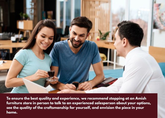 Customers shopping Amish furniture in person to compare styles, finishes, and build quality. Caption: To ensure the best quality and experience, we recommend stopping at an Amish furniture store in person to talk to an experienced salesperson about your options, see the quality of the craftsmanship for yourself, and envision the piece in your home.
